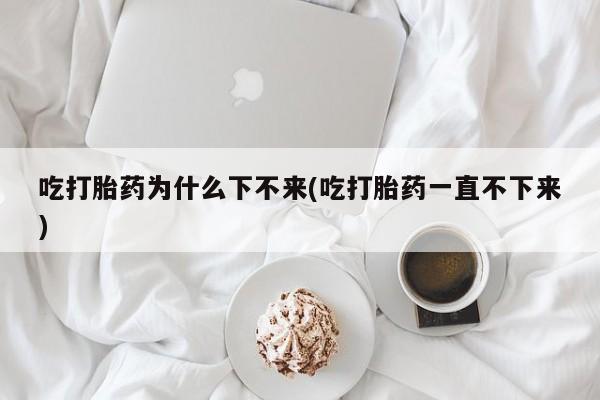堕胎药吃打胎药为什么下不来(吃打胎药一直不下来)
