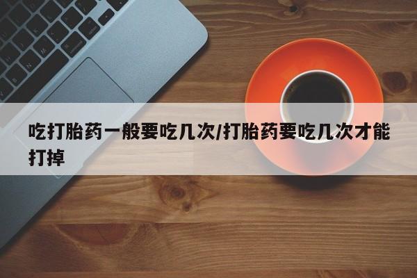 堕胎药吃打胎药一般要吃几次/打胎药要吃几次才能打掉
