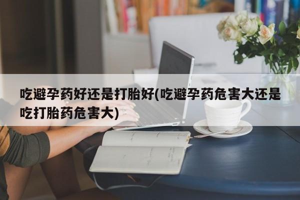 堕胎药吃避孕药好还是打胎好(吃避孕药危害大还是吃打胎药危害大)