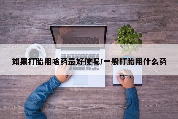 堕胎药如果打胎用啥药最好使呢/一般打胎用什么药