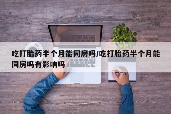 堕胎药吃打胎药半个月能同房吗/吃打胎药半个月能同房吗有影响吗