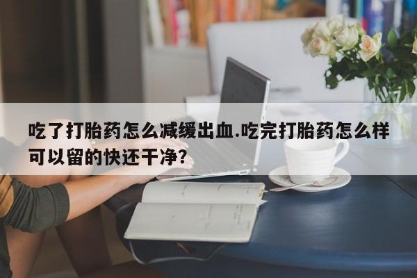 堕胎药吃了打胎药怎么减缓出血.吃完打胎药怎么样可以留的快还干净？