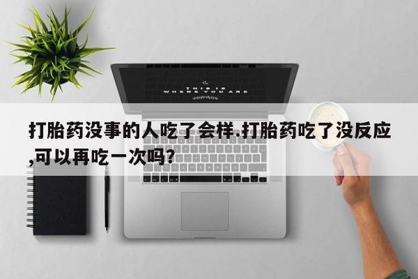 堕胎药打胎药没事的人吃了会样.打胎药吃了没反应,可以再吃一次吗？
