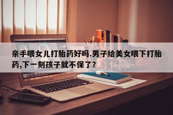 堕胎药亲手喂女儿打胎药好吗.男子给美女喂下打胎药,下一刻孩子就不保了？
