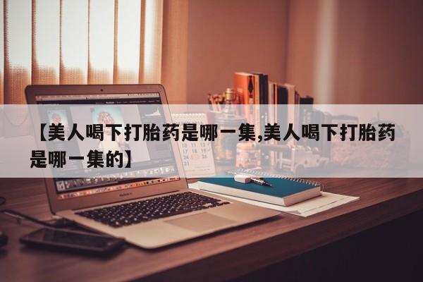 堕胎药【美人喝下打胎药是哪一集,美人喝下打胎药是哪一集的】