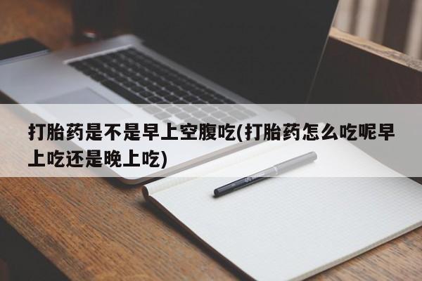 堕胎药打胎药是不是早上空腹吃(打胎药怎么吃呢早上吃还是晚上吃)