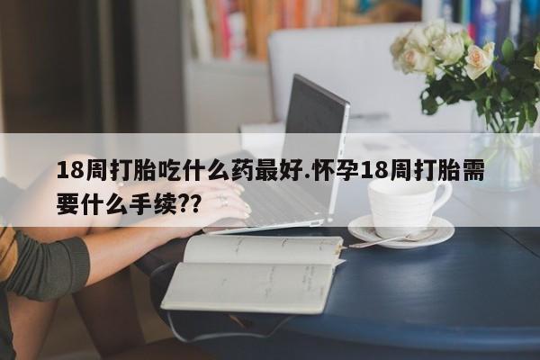 堕胎药18周打胎吃什么药最好.怀孕18周打胎需要什么手续?？