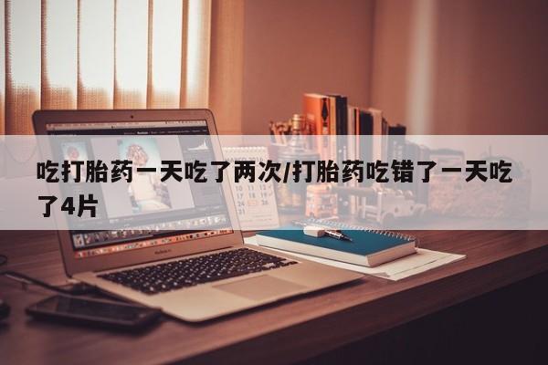 堕胎药吃打胎药一天吃了两次/打胎药吃错了一天吃了4片