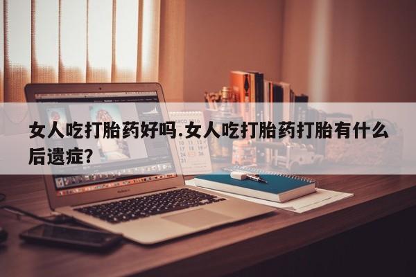 堕胎药女人吃打胎药好吗.女人吃打胎药打胎有什么后遗症？