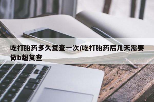堕胎药吃打胎药多久复查一次/吃打胎药后几天需要做b超复查