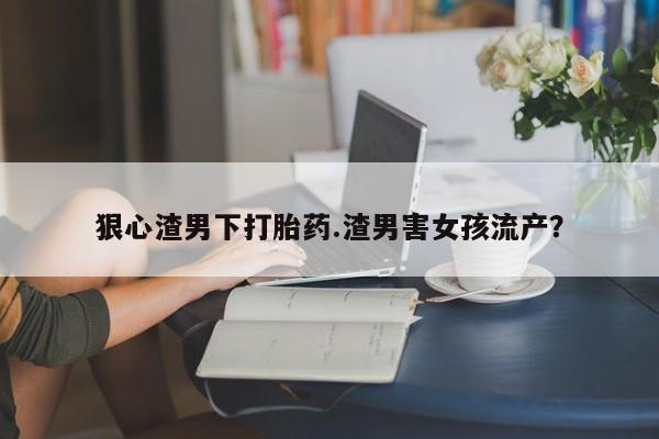 堕胎药狠心渣男下打胎药.渣男害女孩流产？
