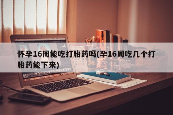 堕胎药怀孕16周能吃打胎药吗(孕16周吃几个打胎药能下来)