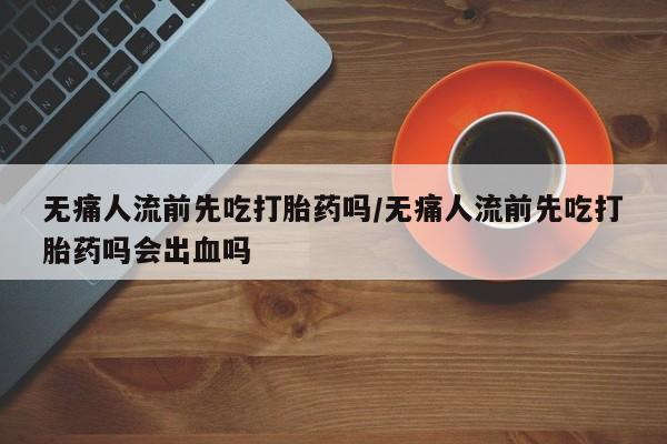 堕胎药无痛人流前先吃打胎药吗/无痛人流前先吃打胎药吗会出血吗