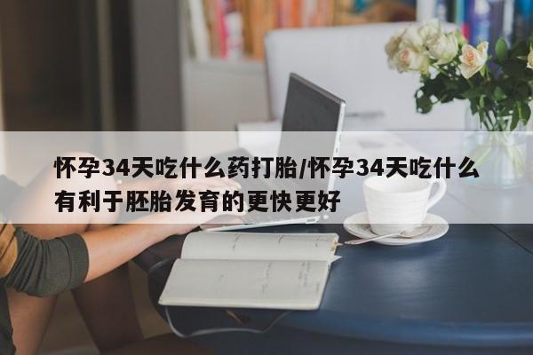 堕胎药怀孕34天吃什么药打胎/怀孕34天吃什么有利于胚胎发育的更快更好