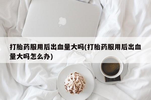 堕胎药打胎药服用后出血量大吗(打胎药服用后出血量大吗怎么办)