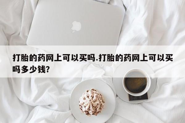 堕胎药打胎的药网上可以买吗.打胎的药网上可以买吗多少钱？