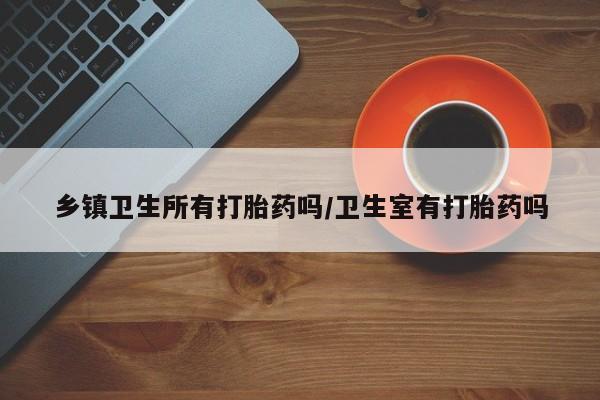 堕胎药乡镇卫生所有打胎药吗/卫生室有打胎药吗