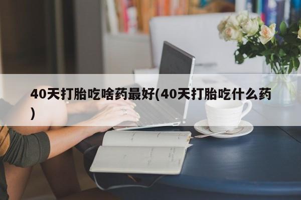 堕胎药40天打胎吃啥药最好(40天打胎吃什么药)