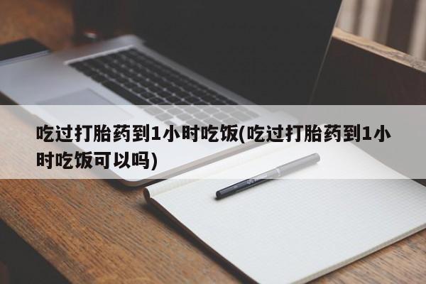 堕胎药吃过打胎药到1小时吃饭(吃过打胎药到1小时吃饭可以吗)