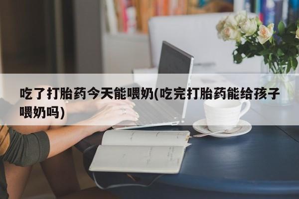 堕胎药吃了打胎药今天能喂奶(吃完打胎药能给孩子喂奶吗)