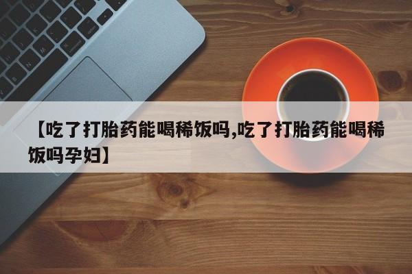 堕胎药【吃了打胎药能喝稀饭吗,吃了打胎药能喝稀饭吗孕妇】