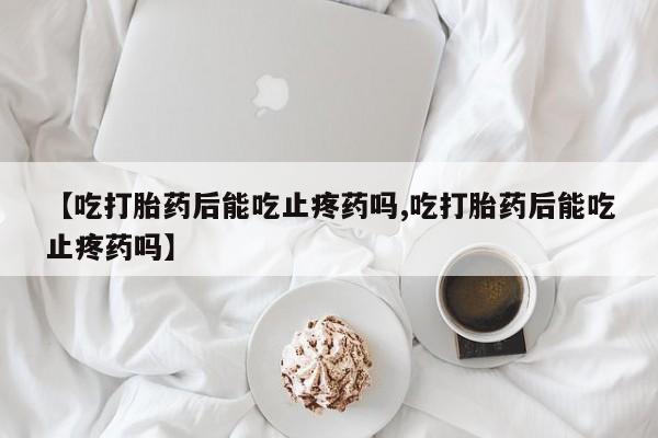 堕胎药【吃打胎药后能吃止疼药吗,吃打胎药后能吃止疼药吗】
