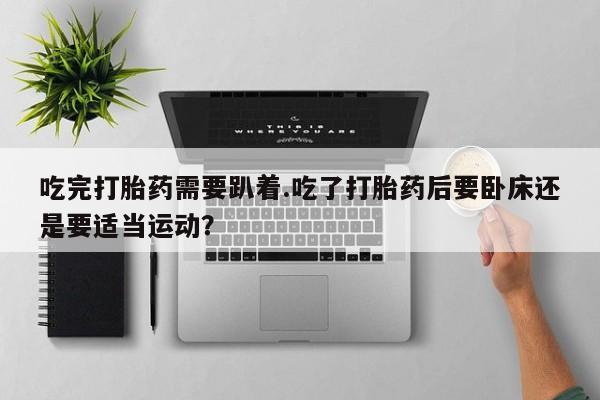 堕胎药吃完打胎药需要趴着.吃了打胎药后要卧床还是要适当运动？