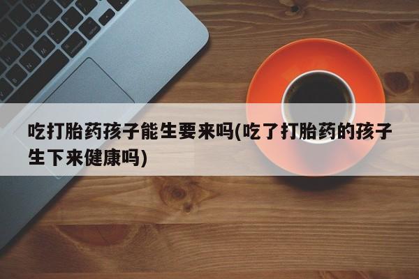 堕胎药吃打胎药孩子能生要来吗(吃了打胎药的孩子生下来健康吗)