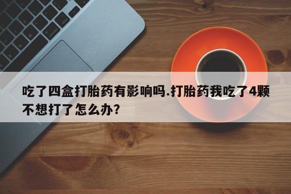 堕胎药吃了四盒打胎药有影响吗.打胎药我吃了4颗不想打了怎么办？
