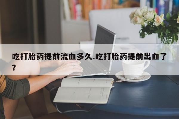 堕胎药吃打胎药提前流血多久.吃打胎药提前出血了？