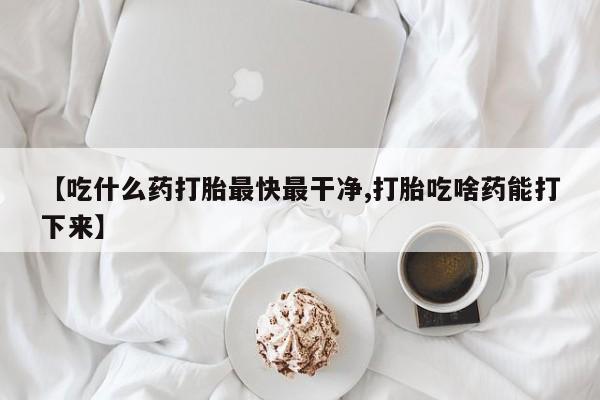 堕胎药【吃什么药打胎最快最干净,打胎吃啥药能打下来】