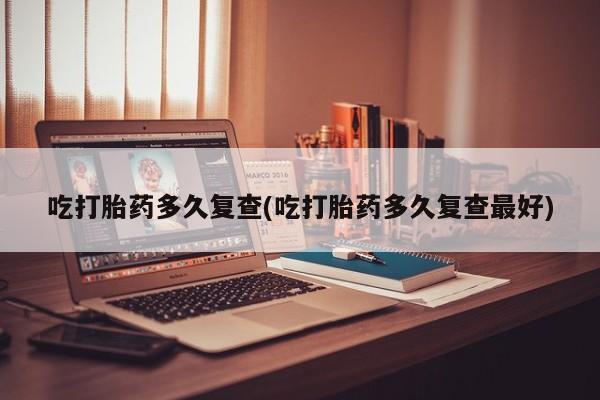 堕胎药吃打胎药多久复查(吃打胎药多久复查最好)