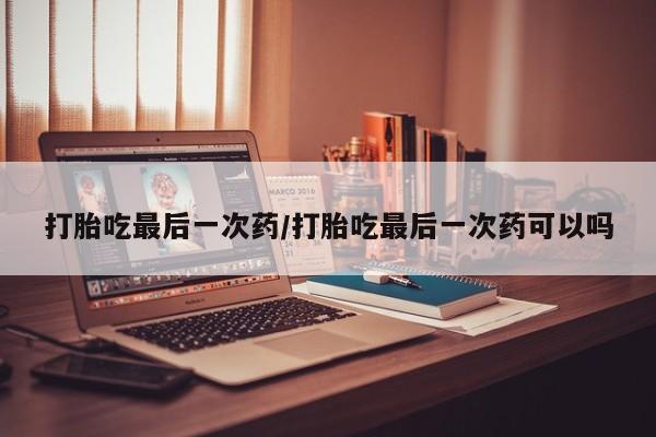 堕胎药打胎吃最后一次药/打胎吃最后一次药可以吗