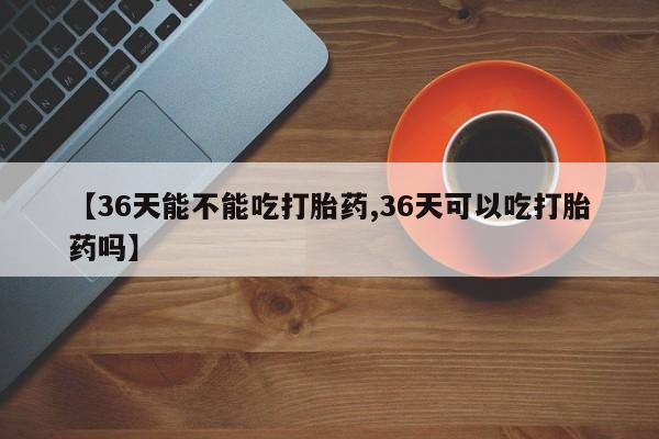 堕胎药【36天能不能吃打胎药,36天可以吃打胎药吗】