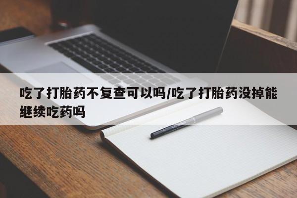 堕胎药吃了打胎药不复查可以吗/吃了打胎药没掉能继续吃药吗