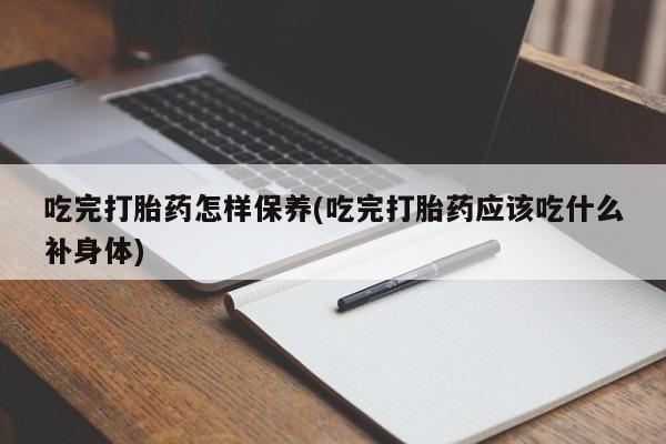 堕胎药吃完打胎药怎样保养(吃完打胎药应该吃什么补身体)
