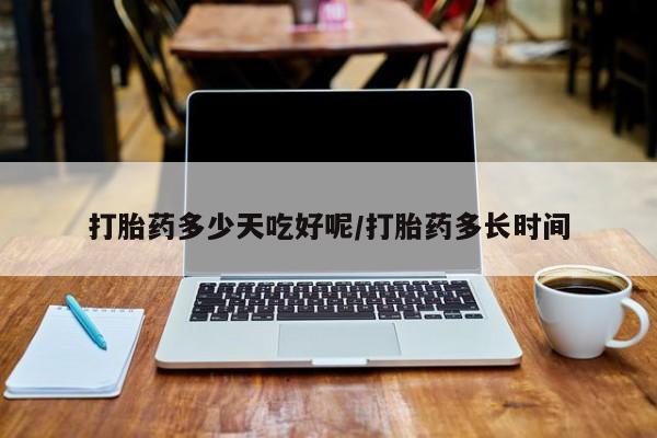 堕胎药打胎药多少天吃好呢/打胎药多长时间