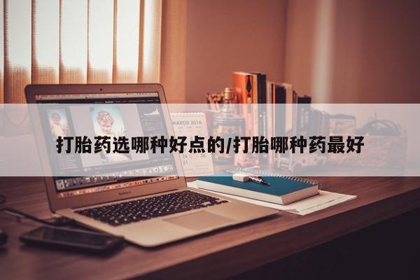 堕胎药打胎药选哪种好点的/打胎哪种药最好