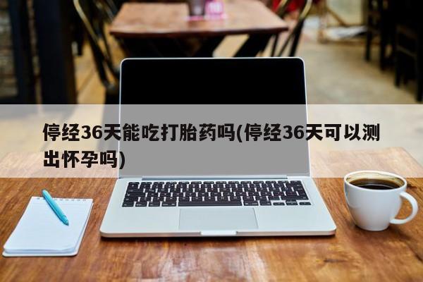 堕胎药停经36天能吃打胎药吗(停经36天可以测出怀孕吗)