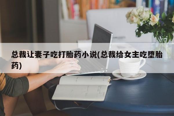 堕胎药总裁让妻子吃打胎药小说(总裁给女主吃堕胎药)