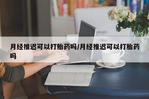 堕胎药月经推迟可以打胎药吗/月经推迟可以打胎药吗