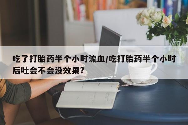堕胎药吃了打胎药半个小时流血/吃打胎药半个小时后吐会不会没效果?