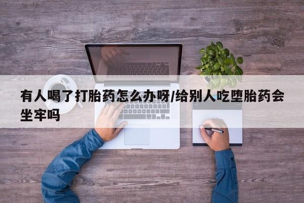 堕胎药有人喝了打胎药怎么办呀/给别人吃堕胎药会坐牢吗