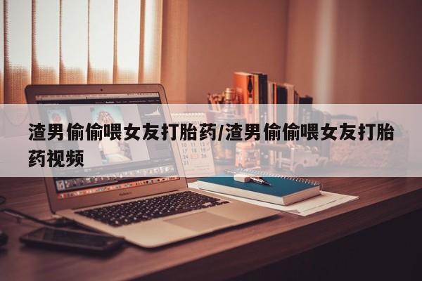 堕胎药渣男偷偷喂女友打胎药/渣男偷偷喂女友打胎药视频