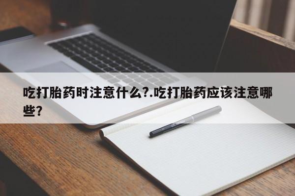 堕胎药吃打胎药时注意什么?.吃打胎药应该注意哪些?