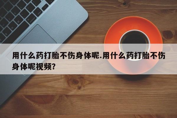 堕胎药用什么药打胎不伤身体呢.用什么药打胎不伤身体呢视频？