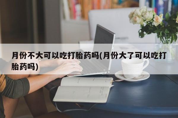 堕胎药月份不大可以吃打胎药吗(月份大了可以吃打胎药吗)