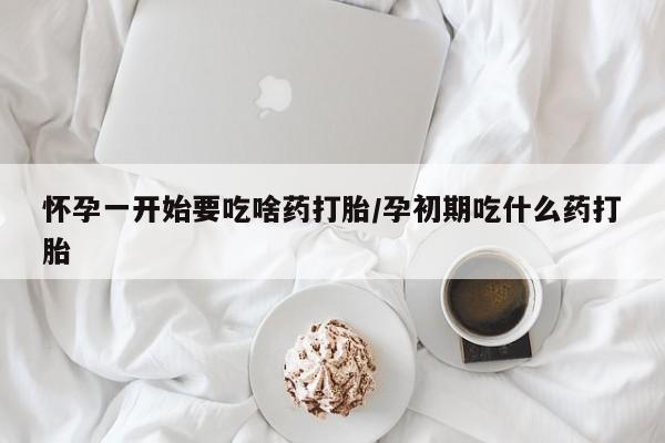 堕胎药怀孕一开始要吃啥药打胎/孕初期吃什么药打胎