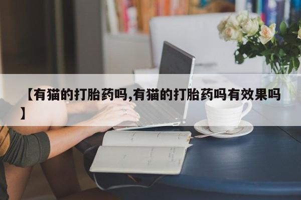 堕胎药【有猫的打胎药吗,有猫的打胎药吗有效果吗】