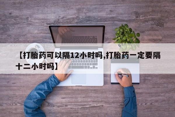堕胎药【打胎药可以隔12小时吗,打胎药一定要隔十二小时吗】